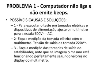 PROBLEMA 1 - Computador não liga e
não emite beeps.
• POSSÍVEIS CAUSAS E SOLUÇÕES:
– 1 - Para executar o teste em tomadas elétricas e
dispositivos de alimentação ajuste o multímetro
para a escala 600V~ - AC.
– 2- Faça a medição da tomada elétrica com o
multímetro. Tensão de saída da tomada 220V~.
– 3 - Faça a medição das tomadas de saída do
estabilizador, note que na imagem o mesmo está
funcionando perfeitamente segundo valores no
display do multímetro.

 