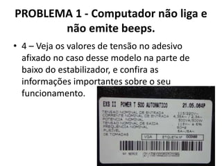 PROBLEMA 1 - Computador não liga e
não emite beeps.
• 4 – Veja os valores de tensão no adesivo
afixado no caso desse modelo na parte de
baixo do estabilizador, e confira as
informações importantes sobre o seu
funcionamento.

 