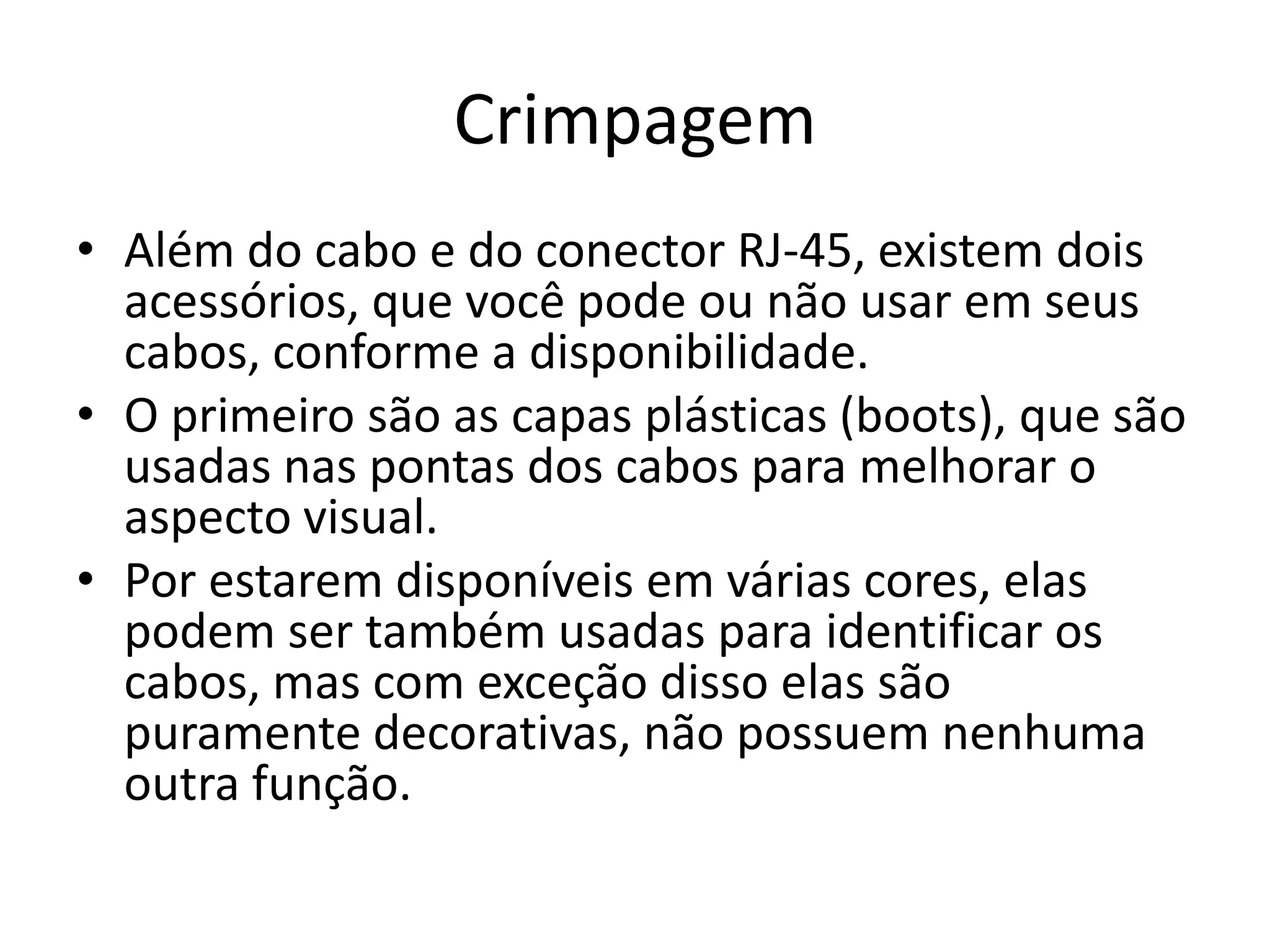 Crimpagem
• Além do cabo e do conector RJ-45, existem dois
acessórios, que você pode ou não usar em seus
cabos, conforme a disponibilidade.
• O primeiro são as capas plásticas (boots), que são
usadas nas pontas dos cabos para melhorar o
aspecto visual.
• Por estarem disponíveis em várias cores, elas
podem ser também usadas para identificar os
cabos, mas com exceção disso elas são
puramente decorativas, não possuem nenhuma
outra função.
 