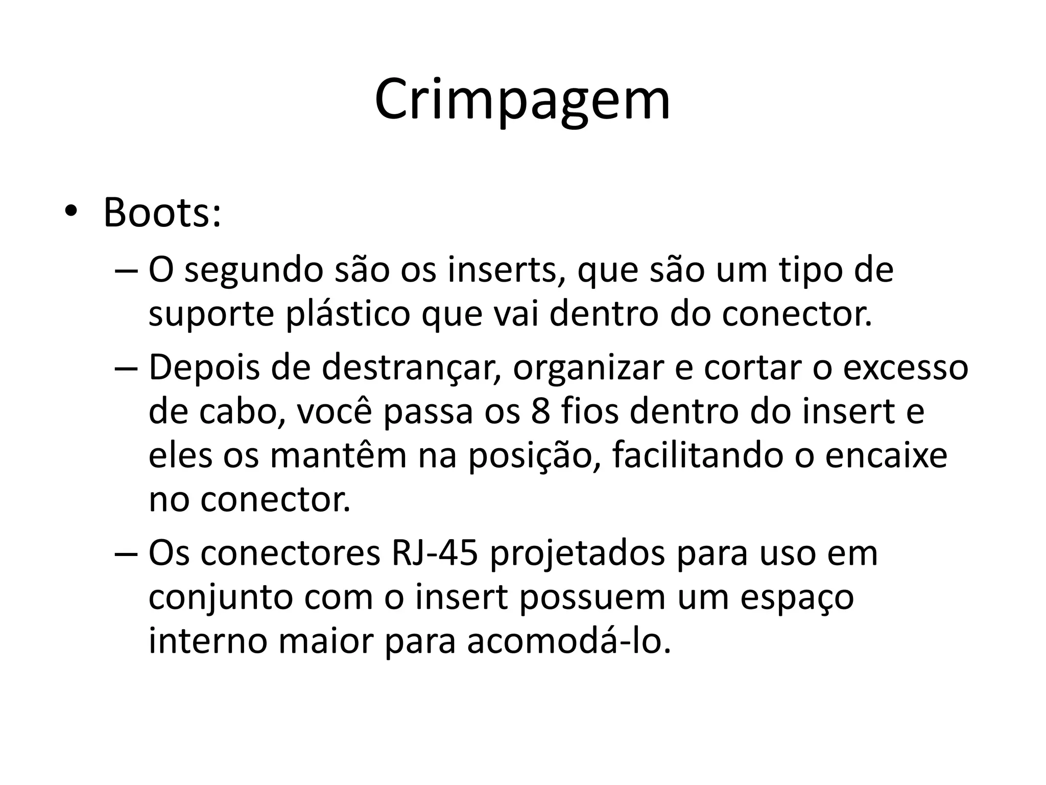 Crimpagem
• Boots:
– O segundo são os inserts, que são um tipo de
suporte plástico que vai dentro do conector.
– Depois de destrançar, organizar e cortar o excesso
de cabo, você passa os 8 fios dentro do insert e
eles os mantêm na posição, facilitando o encaixe
no conector.
– Os conectores RJ-45 projetados para uso em
conjunto com o insert possuem um espaço
interno maior para acomodá-lo.
 