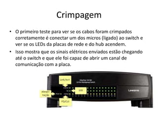Crimpagem
• O primeiro teste para ver se os cabos foram crimpados
corretamente é conectar um dos micros (ligado) ao switch e
ver se os LEDs da placas de rede e do hub acendem.
• Isso mostra que os sinais elétricos enviados estão chegando
até o switch e que ele foi capaz de abrir um canal de
comunicação com a placa.
 