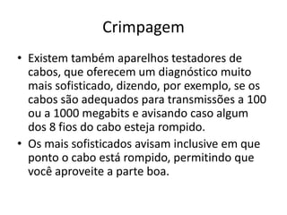 Crimpagem
• Existem também aparelhos testadores de
cabos, que oferecem um diagnóstico muito
mais sofisticado, dizendo, por exemplo, se os
cabos são adequados para transmissões a 100
ou a 1000 megabits e avisando caso algum
dos 8 fios do cabo esteja rompido.
• Os mais sofisticados avisam inclusive em que
ponto o cabo está rompido, permitindo que
você aproveite a parte boa.
 