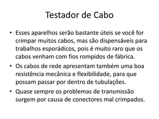Testador de Cabo
• Esses aparelhos serão bastante úteis se você for
crimpar muitos cabos, mas são dispensáveis para
trabalhos esporádicos, pois é muito raro que os
cabos venham com fios rompidos de fábrica.
• Os cabos de rede apresentam também uma boa
resistência mecânica e flexibilidade, para que
possam passar por dentro de tubulações.
• Quase sempre os problemas de transmissão
surgem por causa de conectores mal crimpados.
 