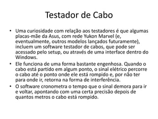Testador de Cabo
• Uma curiosidade com relação aos testadores é que algumas
placas-mãe da Asus, com rede Yukon Marvel (e,
eventualmente, outros modelos lançados futuramente),
incluem um software testador de cabos, que pode ser
acessado pelo setup, ou através de uma interface dentro do
Windows.
• Ele funciona de uma forma bastante engenhosa. Quando o
cabo está partido em algum ponto, o sinal elétrico percorre
o cabo até o ponto onde ele está rompido e, por não ter
para onde ir, retorna na forma de interferência.
• O software cronometra o tempo que o sinal demora para ir
e voltar, apontando com uma certa precisão depois de
quantos metros o cabo está rompido.
 