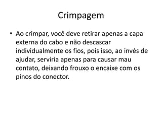 Crimpagem
• Ao crimpar, você deve retirar apenas a capa
externa do cabo e não descascar
individualmente os fios, pois isso, ao invés de
ajudar, serviria apenas para causar mau
contato, deixando frouxo o encaixe com os
pinos do conector.
 
