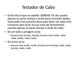 Testador de Cabo
• Outra dica é que no padrão 100BASE-TX são usados
apenas os pares laranja e verde para transmitir dados.
Você pode tirar proveito disso para fazer um cabo mini-
crossover para levar na sua caixa de ferramentas,
usando apenas os pares laranja e verde do cabo.
• De um lado a pinagem seria:
– branco com laranja, laranja, branco com verde, nada,
nada, verde, nada, nada;
• Do outro seria:
– branco com verde, verde, branco com laranja, nada, nada,
laranja, nada, nada:
 