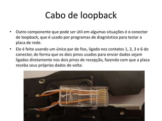Cabo de loopback
• Outro componente que pode ser útil em algumas situações é o conector
de loopback, que é usado por programas de diagnóstico para testar a
placa de rede.
• Ele é feito usando um único par de fios, ligado nos contatos 1, 2, 3 e 6 do
conector, de forma que os dois pinos usados para enviar dados sejam
ligados diretamente nos dois pinos de recepção, fazendo com que a placa
receba seus próprios dados de volta:
 