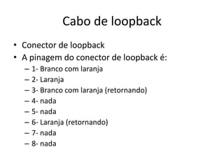 Cabo de loopback
• Conector de loopback
• A pinagem do conector de loopback é:
– 1- Branco com laranja
– 2- Laranja
– 3- Branco com laranja (retornando)
– 4- nada
– 5- nada
– 6- Laranja (retornando)
– 7- nada
– 8- nada
 