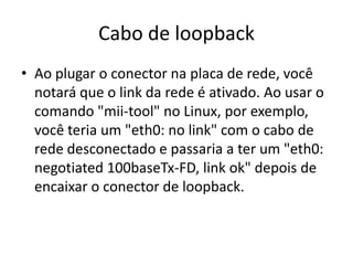 Cabo de loopback
• Ao plugar o conector na placa de rede, você
notará que o link da rede é ativado. Ao usar o
comando "mii-tool" no Linux, por exemplo,
você teria um "eth0: no link" com o cabo de
rede desconectado e passaria a ter um "eth0:
negotiated 100baseTx-FD, link ok" depois de
encaixar o conector de loopback.
 