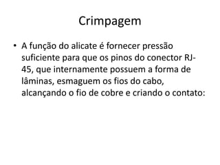 Crimpagem
• A função do alicate é fornecer pressão
suficiente para que os pinos do conector RJ-
45, que internamente possuem a forma de
lâminas, esmaguem os fios do cabo,
alcançando o fio de cobre e criando o contato:
 