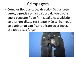 Crimpagem
• Como os fios dos cabos de rede são bastante
duros, é preciso uma boa dose de força para
que o conector fique firme, daí a necessidade
de usar um alicate resistente. Não tenha medo
de quebrar ou danificar o alicate ao crimpar,
use toda a sua força:
 
