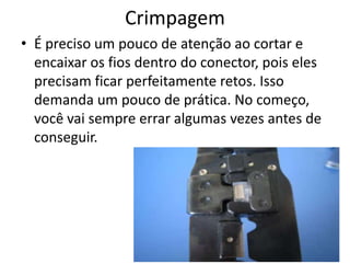 Crimpagem
• É preciso um pouco de atenção ao cortar e
encaixar os fios dentro do conector, pois eles
precisam ficar perfeitamente retos. Isso
demanda um pouco de prática. No começo,
você vai sempre errar algumas vezes antes de
conseguir.
 