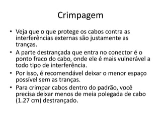 Crimpagem
• Veja que o que protege os cabos contra as
interferências externas são justamente as
tranças.
• A parte destrançada que entra no conector é o
ponto fraco do cabo, onde ele é mais vulnerável a
todo tipo de interferência.
• Por isso, é recomendável deixar o menor espaço
possível sem as tranças.
• Para crimpar cabos dentro do padrão, você
precisa deixar menos de meia polegada de cabo
(1.27 cm) destrançado.
 