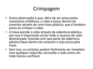 Crimpagem
• Outra observação é que, além de ser preso pelos
conectores metálicos, o cabo é preso dentro do
conector através de uma trava plástica, que é também
presa ao crimpar o cabo.
• A trava prende o cabo através da cobertura plástica,
por isso é importante cortar todo o excesso de cabo
destrançado, fazendo com que parte da cobertura
plástica fique dentro do conector e seja presa pela
trava.
• Sem isso, os contatos podem facilmente ser rompidos
com qualquer esbarrão, tornando a rede como um
todo menos confiável.
 