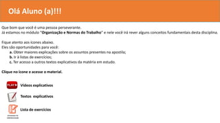 Que bom que você é uma pessoa perseverante.
Já estamos no módulo “Organização e Normas do Trabalho” e nele você irá rever alguns conceitos fundamentais desta disciplina.
Fique atento aos ícones abaixo.
Eles são oportunidades para você:
a. Obter maiores explicações sobre os assuntos presentes na apostila;
b. Ir à listas de exercícios;
c. Ter acesso a outros textos explicativos da matéria em estudo.
Clique no ícone e acesse o material.
Vídeos explicativos
Textos explicativos
Olá Aluno (a)!!!
Lista de exercícios
 