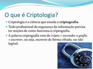 O que é Criptologia?
 Criptologia é a ciência que estuda a criptografia.
 Todo profissional da segurança da informação precisa

ter noções de como funciona a criptografia.
 A palavra criptografia vem de cripto = esconder e grafia
= escrever, ou seja, escrever de forma cifrada, ou não
legível.

 