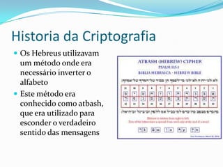 Historia da Criptografia
 Os Hebreus utilizavam

um método onde era
necessário inverter o
alfabeto
 Este método era
conhecido como atbash,
que era utilizado para
esconder o verdadeiro
sentido das mensagens

 
