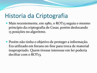 Historia da Criptografia
 Mais recentemente, em 1980, o ROT13 seguia o mesmo

princípio da criptografia de Cesar, porém deslocando
13 posições no algoritmo.
 Porém não tinha o objetivo de proteger a informação.

Era utilizado em foruns on-line para troca de material
inapropriado. Quem tivesse interesse em ler poderia
decifrar com o ROT13.

 
