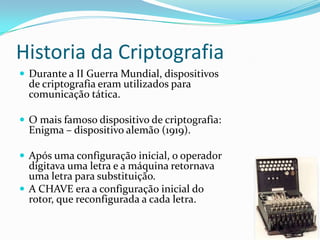 Historia da Criptografia
 Durante a II Guerra Mundial, dispositivos

de criptografia eram utilizados para
comunicação tática.

 O mais famoso dispositivo de criptografia:

Enigma – dispositivo alemão (1919).

 Após uma configuração inicial, o operador

digitava uma letra e a máquina retornava
uma letra para substituição.
 A CHAVE era a configuração inicial do
rotor, que reconfigurada a cada letra.

 