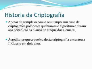 Historia da Criptografia
 Apesar de complexo para o seu tempo, um time de

criptógrafos poloneses quebraram o algoritmo e deram
aos britânicos os planos de ataque dos alemães.
 Acredita-se que a quebra desta criptografia encurtou a

II Guerra em dois anos.

 