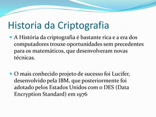 Historia da Criptografia
 A História da criptografia é bastante rica e a era dos

computadores trouxe oportunidades sem precedentes
para os matemáticos, que desenvolveram novas
técnicas.
 O mais conhecido projeto de sucesso foi Lucifer,

desenvolvido pela IBM, que posteriormente foi
adotado pelos Estados Unidos com o DES (Data
Encryption Standard) em 1976

 