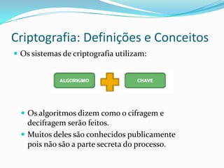 Criptografia: Definições e Conceitos
 Os sistemas de criptografia utilizam:

 Os algoritmos dizem como o cifragem e

decifragem serão feitos.
 Muitos deles são conhecidos publicamente
pois não são a parte secreta do processo.

 