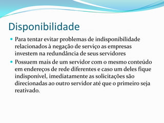 Disponibilidade
 Para tentar evitar problemas de indisponibilidade

relacionados à negação de serviço as empresas
investem na redundância de seus servidores
 Possuem mais de um servidor com o mesmo conteúdo
em endereços de rede diferentes e caso um deles fique
indisponível, imediatamente as solicitações são
direcionadas ao outro servidor até que o primeiro seja
reativado.

 