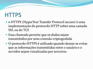 HTTPS
 o HTTPS (HyperText Transfer Protocol secure) é uma

implementação do protocolo HTTP sobre uma camada
SSL ou do TLS
 Essa chamada permite que os dados sejam
transmitidos por uma conexão criptografada
 O protocolo HTTPS é utilizado quando deseja-se evitar
que as informações transmitidas entre o usuário e o
servidor sejam visualizadas por terceiros.

 