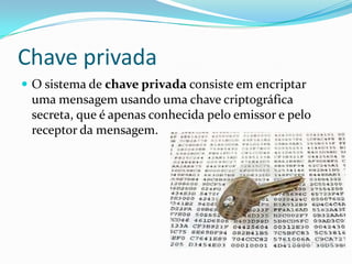 Chave privada
 O sistema de chave privada consiste em encriptar

uma mensagem usando uma chave criptográfica
secreta, que é apenas conhecida pelo emissor e pelo
receptor da mensagem.

 