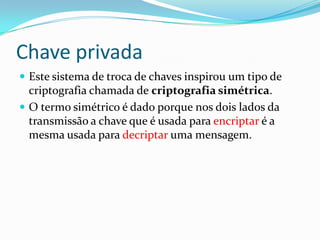 Chave privada
 Este sistema de troca de chaves inspirou um tipo de

criptografia chamada de criptografia simétrica.
 O termo simétrico é dado porque nos dois lados da
transmissão a chave que é usada para encriptar é a
mesma usada para decriptar uma mensagem.

 