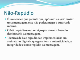 Não-Repúdio
 É um serviço que garante que, após um usuário enviar

uma mensagem, este não poderá negar a autoria da
mesma.
 O Não repúdio é um serviço que vem em favor do
destinatário da mensagem.
 Técnicas de Não repúdio são implementadas em
assinaturas digitais, que garantem a autenticidade, a
integridade e o não repúdio da mensagem.

 