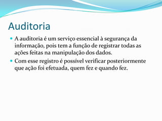 Auditoria
 A auditoria é um serviço essencial à segurança da

informação, pois tem a função de registrar todas as
ações feitas na manipulação dos dados.
 Com esse registro é possível verificar posteriormente
que ação foi efetuada, quem fez e quando fez.

 