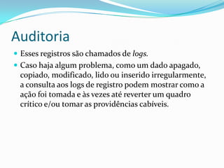 Auditoria
 Esses registros são chamados de logs.
 Caso haja algum problema, como um dado apagado,

copiado, modificado, lido ou inserido irregularmente,
a consulta aos logs de registro podem mostrar como a
ação foi tomada e às vezes até reverter um quadro
crítico e/ou tomar as providências cabíveis.

 
