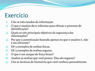 Exercício
1)
2)
3)
4)
5)
6)
7)
8)
9)

Cite os três estados da informação
O que o usuário deve informar para efetuar o processo de
identificação?
Quais os três principais objetivos da segurança das
informações?
Por que a autenticação baseada apenas no que o usuário é, não
é tão eficiente?
Dê 3 exemplos de senhas fracas.
Dê 3 exemplos de senhas seguras.
O que é um ataque de força bruta?
Analise as senhas que você possui. Elas são seguras?
Cite as técnicas de biometria que você conhece pessoalmente.

 