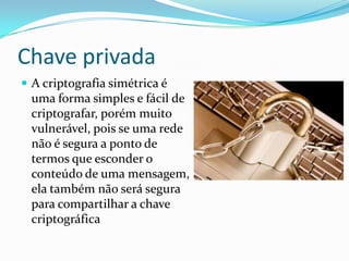 Chave privada
 A criptografia simétrica é

uma forma simples e fácil de
criptografar, porém muito
vulnerável, pois se uma rede
não é segura a ponto de
termos que esconder o
conteúdo de uma mensagem,
ela também não será segura
para compartilhar a chave
criptográfica

 