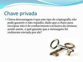 Chave privada
 Outra desvantagem é que este tipo de criptografia não

pode garantir o não-repúdio, dado que a chave para
encriptar não é de conhecimento exclusivo do emissor,
sendo assim, o quê garante que a mensagem foi
realmente enviada por ele?

 