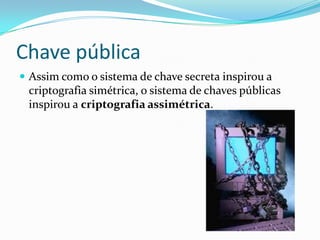 Chave pública
 Assim como o sistema de chave secreta inspirou a

criptografia simétrica, o sistema de chaves públicas
inspirou a criptografia assimétrica.

 