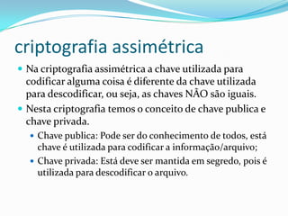 criptografia assimétrica
 Na criptografia assimétrica a chave utilizada para

codificar alguma coisa é diferente da chave utilizada
para descodificar, ou seja, as chaves NÂO são iguais.
 Nesta criptografia temos o conceito de chave publica e
chave privada.
 Chave publica: Pode ser do conhecimento de todos, está

chave é utilizada para codificar a informação/arquivo;
 Chave privada: Está deve ser mantida em segredo, pois é
utilizada para descodificar o arquivo.

 
