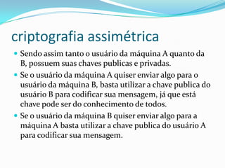 criptografia assimétrica
 Sendo assim tanto o usuário da máquina A quanto da

B, possuem suas chaves publicas e privadas.
 Se o usuário da máquina A quiser enviar algo para o
usuário da máquina B, basta utilizar a chave publica do
usuário B para codificar sua mensagem, já que está
chave pode ser do conhecimento de todos.
 Se o usuário da máquina B quiser enviar algo para a
máquina A basta utilizar a chave publica do usuário A
para codificar sua mensagem.

 