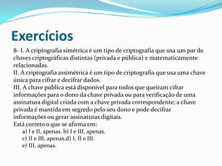 Exercícios
8- I. A criptografia simétrica é um tipo de criptografia que usa um par de
chaves criptográficas distintas (privada e pública) e matematicamente
relacionadas.
II. A criptografia assimétrica é um tipo de criptografia que usa uma chave
única para cifrar e decifrar dados.
III. A chave pública está disponível para todos que queiram cifrar
informações para o dono da chave privada ou para verificação de uma
assinatura digital criada com a chave privada correspondente; a chave
privada é mantida em segredo pelo seu dono e pode decifrar
informações ou gerar assinaturas digitais.
Está correto o que se afirma em:
a) I e II, apenas. b) I e III, apenas.
c) II e III, apenas.d) I, II e III.
e) III, apenas.

 