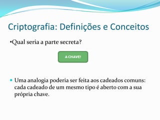 Criptografia: Definições e Conceitos
•Qual seria a parte secreta?

 Uma analogia poderia ser feita aos cadeados comuns:

cada cadeado de um mesmo tipo é aberto com a sua
própria chave.

 