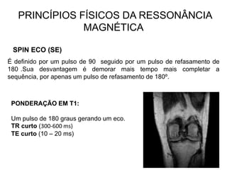 PRINCÍPIOS FÍSICOS DA RESSONÂNCIA
MAGNÉTICA
SPIN ECO (SE)
É definido por um pulso de 90 seguido por um pulso de refasamento de
180 .Sua desvantagem é demorar mais tempo mais completar a
sequência, por apenas um pulso de refasamento de 180º.
PONDERAÇÃO EM T1:
Um pulso de 180 graus gerando um eco.
TR curto (300-600 ms)
TE curto (10 – 20 ms)
 