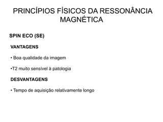 PRINCÍPIOS FÍSICOS DA RESSONÂNCIA
MAGNÉTICA
SPIN ECO (SE)
VANTAGENS
• Boa qualidade da imagem
•T2 muito sensível à patologia
DESVANTAGENS
• Tempo de aquisição relativamente longo
 