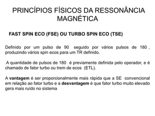 PRINCÍPIOS FÍSICOS DA RESSONÂNCIA
MAGNÉTICA
FAST SPIN ECO (FSE) OU TURBO SPIN ECO (TSE)
Definido por um pulso de 90 seguido por vários pulsos de 180 ,
produzindo vários spin ecos para um TR definido.
A quantidade de pulsos de 180 é previamente definida pelo operador, e é
chamado de fator turbo ou trem de ecos (ETL).
A vantagem é ser proporcionalmente mais rápida que a SE convencional
em relação ao fator turbo e a desvantagem é que fator turbo muito elevado
gera mais ruído no sistema
 