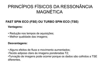 PRINCÍPIOS FÍSICOS DA RESSONÂNCIA
MAGNÉTICA
FAST SPIN ECO (FSE) OU TURBO SPIN ECO (TSE)
Vantagens:
• Redução nos tempos de aquisições;
• Melhor qualidade das imagens;
Desvantagens:
• Alguns efeitos de fluxo e movimento aumentados;
•Tecido adiposo claro às imagens ponderadas T2;
•Turvação de imagens pode ocorrer porque os dados são colhidos a TSE
diferentes.
 