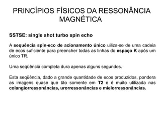 PRINCÍPIOS FÍSICOS DA RESSONÂNCIA
MAGNÉTICA
SSTSE: single shot turbo spin echo
A sequência spin-eco de acionamento único uiliza-se de uma cadeia
de ecos suficiente para preencher todas as linhas do espaço K após um
único TR.
Uma seqüência completa dura apenas alguns segundos.
Esta seqüência, dado a grande quantidade de ecos produzidos, pondera
as imagens quase que tão somente em T2 e é muito utilizada nas
colangiorressonâncias, urorressonâncias e mielorressonâncias.
 