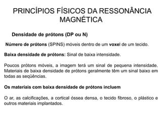 PRINCÍPIOS FÍSICOS DA RESSONÂNCIA
MAGNÉTICA
Densidade de prótons (DP ou N)
Número de prótons (SPINS) móveis dentro de um voxel de um tecido.
Baixa densidade de prótons: Sinal de baixa intensidade.
Poucos prótons móveis, a imagem terá um sinal de pequena intensidade.
Materiais de baixa densidade de prótons geralmente têm um sinal baixo em
todas as seqüências.
Os materiais com baixa densidade de prótons incluem
O ar, as calcificações, a cortical óssea densa, o tecido fibroso, o plástico e
outros materiais implantados.
 