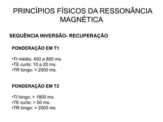 PRINCÍPIOS FÍSICOS DA RESSONÂNCIA
MAGNÉTICA
SEQUÊNCIA INVERSÃO- RECUPERAÇÃO
PONDERAÇÃO EM T1
•TI médio: 400 a 800 ms.
•TE curto: 10 a 20 ms.
•TR longo: > 2000 ms.
PONDERAÇÃO EM T2
•TI longo: > 1800 ms.
•TE curto: > 50 ms.
•TR longo: > 2000 ms
 
