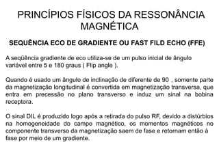 PRINCÍPIOS FÍSICOS DA RESSONÂNCIA
MAGNÉTICA
SEQUÊNCIA ECO DE GRADIENTE OU FAST FILD ECHO (FFE)
A seqüência gradiente de eco utiliza-se de um pulso inicial de ângulo
variável entre 5 e 180 graus ( Flip angle ).
Quando é usado um ângulo de inclinação de diferente de 90 , somente parte
da magnetização longitudinal é convertida em magnetização transversa, que
entra em precessão no plano transverso e induz um sinal na bobina
receptora.
O sinal DIL é produzido logo após a retirada do pulso RF, devido a distúrbios
na homogeneidade do campo magnético, os momentos magnéticos no
componente transverso da magnetização saem de fase e retornam então à
fase por meio de um gradiente.
 