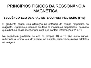 PRINCÍPIOS FÍSICOS DA RESSONÂNCIA
MAGNÉTICA
SEQUÊNCIA ECO DE GRADIENTE OU FAST FILD ECHO (FFE)
O gradiente causa uma alteração na potência do campo magnético no
magneto. O gradiente recoloca em fase os momentos magnéticos, de modo
que a bobina possa receber um sinal, que contém informações T1 e T2
Na seqüência gradiente de eco os tempos TR e TE são muito curtos,
reduzindo o tempo total do exame, no entanto, observa-se muitos artefatos
na imagem.
 